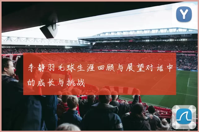 李静羽毛球生涯回顾与展望对话中的成长与挑战
