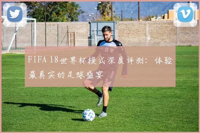FIFA 18世界杯模式深度评测：体验最真实的足球盛宴