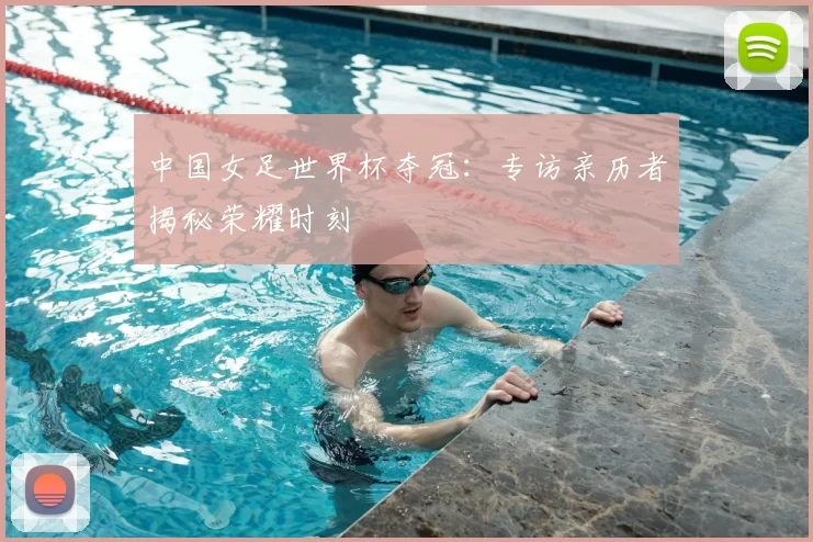中国女足世界杯夺冠：专访亲历者揭秘荣耀时刻
