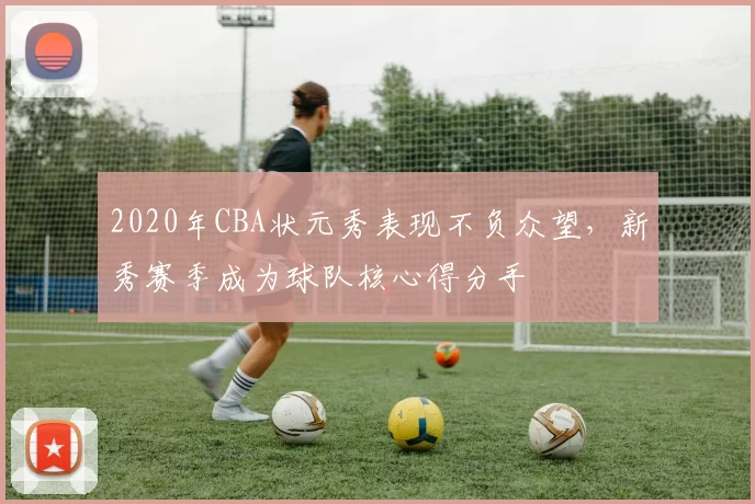 2020年CBA状元秀表现不负众望,新秀赛季成为球队核心得分手