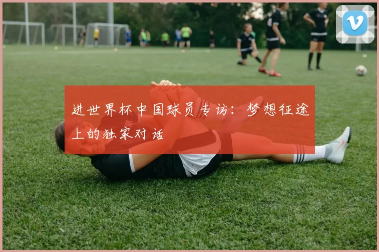 进世界杯中国球员专访:梦想征途上的独家对话