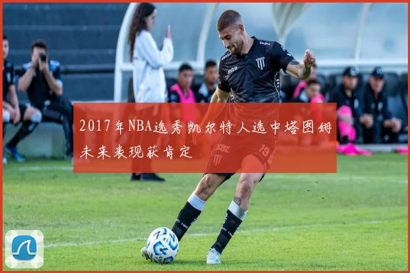 2017年NBA选秀凯尔特人选中塔图姆未来表现获肯定