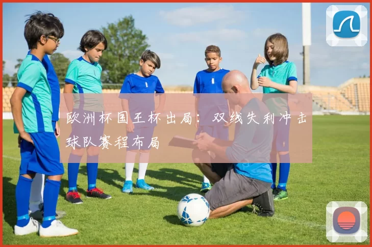 欧洲杯国王杯出局:双线失利冲击球队赛程布局
