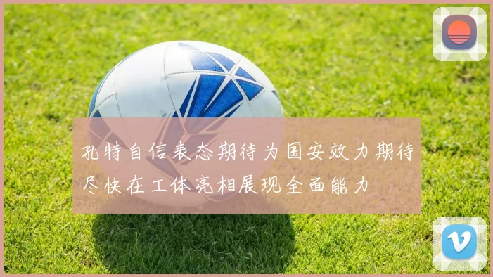 孔特自信表态期待为国安效力期待尽快在工体亮相展现全面能力