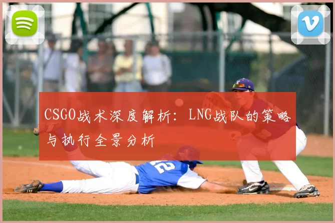 CSGO战术深度解析:LNG战队的策略与执行全景分析