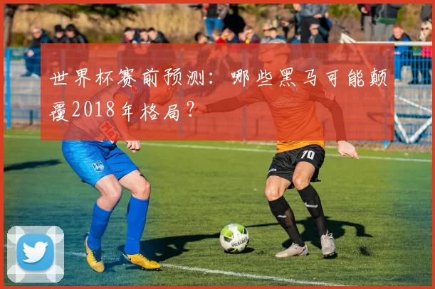 世界杯赛前预测:哪些黑马可能颠覆2018年格局?