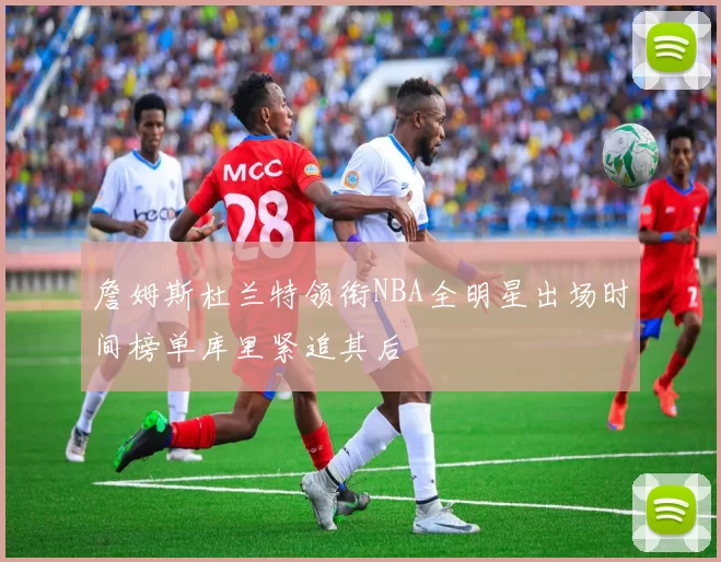 詹姆斯杜兰特领衔NBA全明星出场时间榜单库里紧追其后