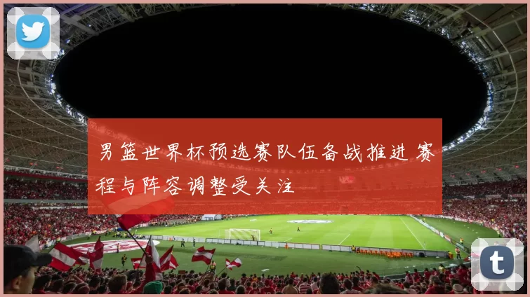 男篮世界杯预选赛队伍备战推进 赛程与阵容调整受关注