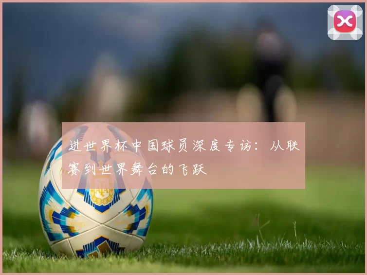 进世界杯中国球员深度专访：从联赛到世界舞台的飞跃