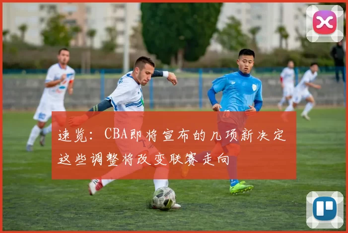 速览:CBA即将宣布的几项新决定 这些调整将改变联赛走向