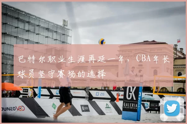 巴特尔职业生涯再延一年，CBA年长球员坚守赛场的选择