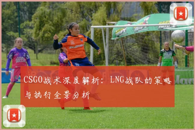 CSGO战术深度解析:LNG战队的策略与执行全景分析