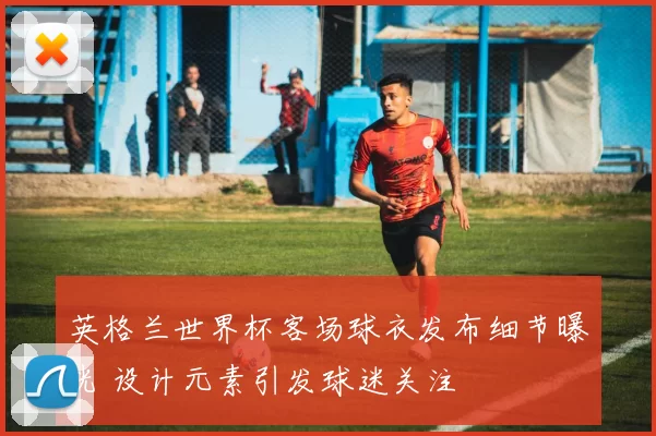 英格兰世界杯客场球衣发布细节曝光 设计元素引发球迷关注