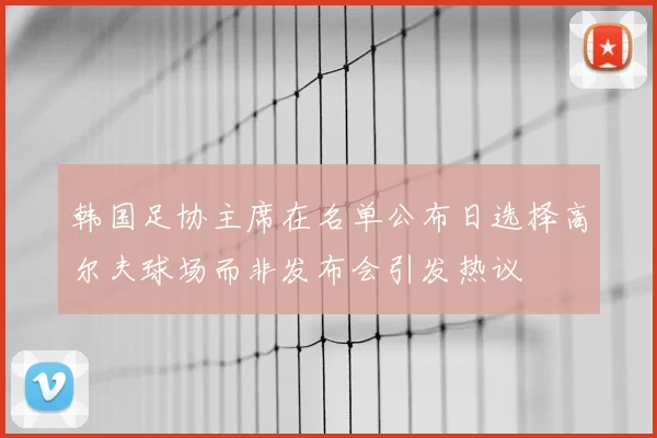 韩国足协主席在名单公布日选择高尔夫球场而非发布会引发热议