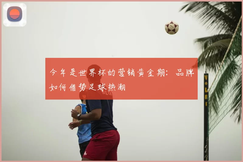 今年是世界杯的营销黄金期：品牌如何借势足球热潮