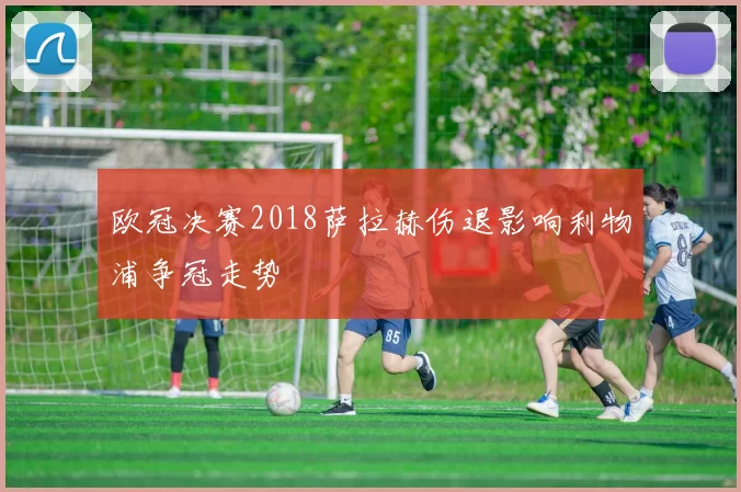 欧冠决赛2018萨拉赫伤退影响利物浦争冠走势