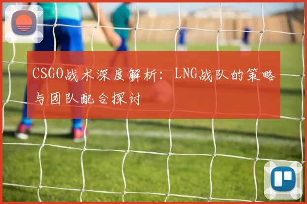 CSGO战术深度解析:LNG战队的策略与团队配合探讨
