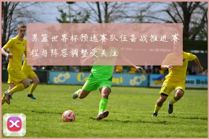 男篮世界杯预选赛队伍备战推进 赛程与阵容调整受关注