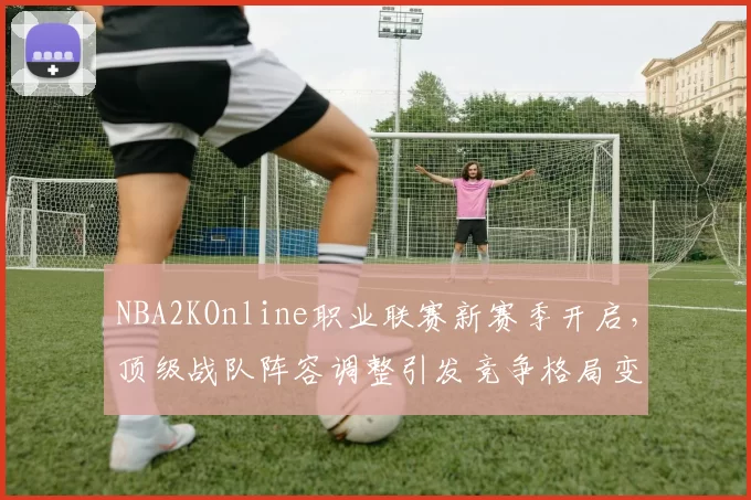 NBA2KOnline职业联赛新赛季开启，顶级战队阵容调整引发竞争格局变化