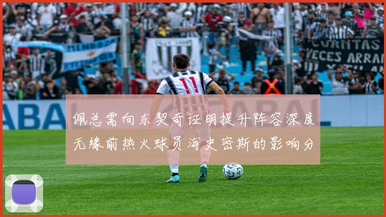 佩总需向东契奇证明提升阵容深度无缘前热火球员海史密斯的影响分析