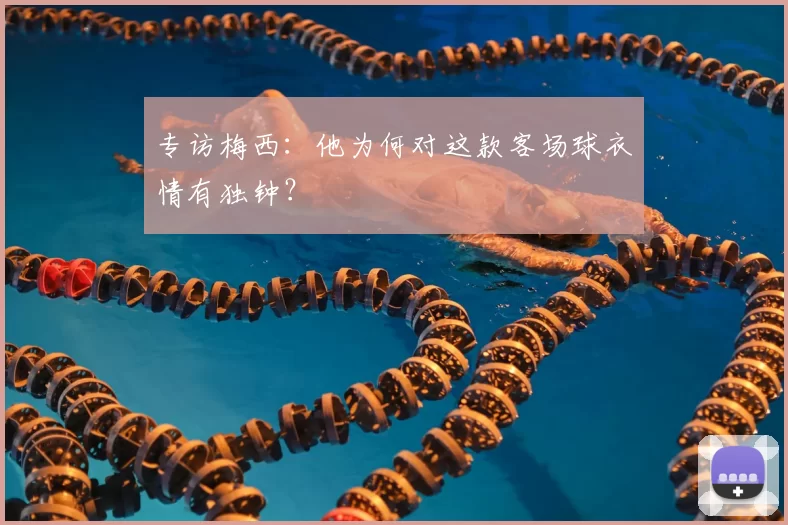专访梅西:他为何对这款客场球衣情有独钟?