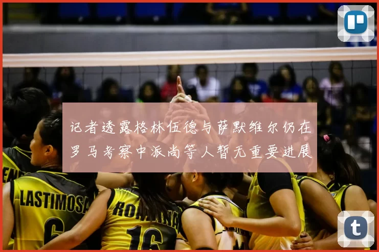 记者透露格林伍德与萨默维尔仍在罗马考察中派尚等人暂无重要进展消息