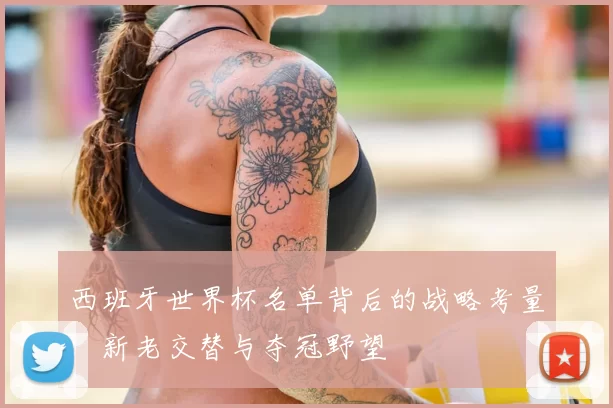 西班牙世界杯名单背后的战略考量：新老交替与夺冠野望