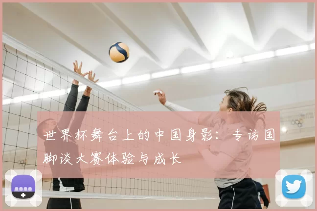 世界杯舞台上的中国身影：专访国脚谈大赛体验与成长