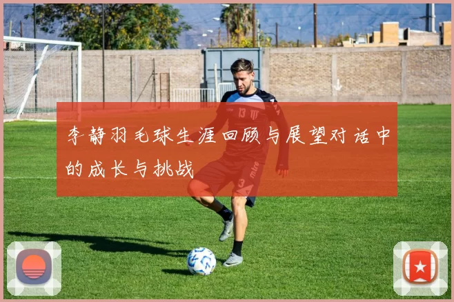 李静羽毛球生涯回顾与展望对话中的成长与挑战