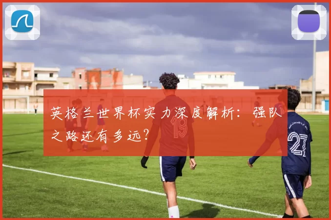 英格兰世界杯实力深度解析:强队之路还有多远?