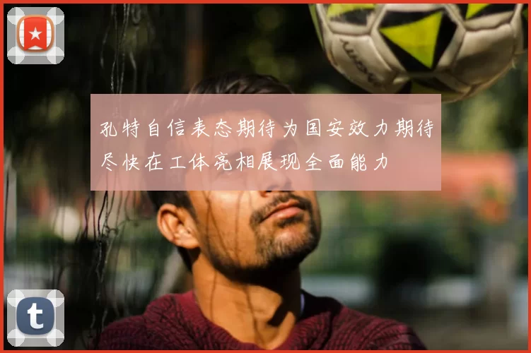 孔特自信表态期待为国安效力期待尽快在工体亮相展现全面能力