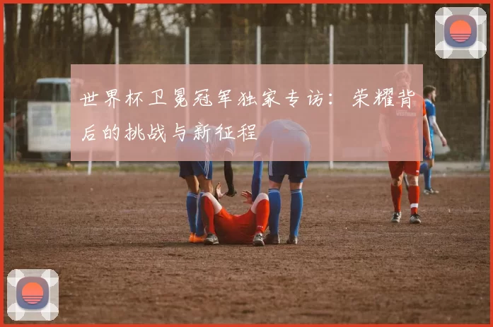 世界杯卫冕冠军独家专访：荣耀背后的挑战与新征程